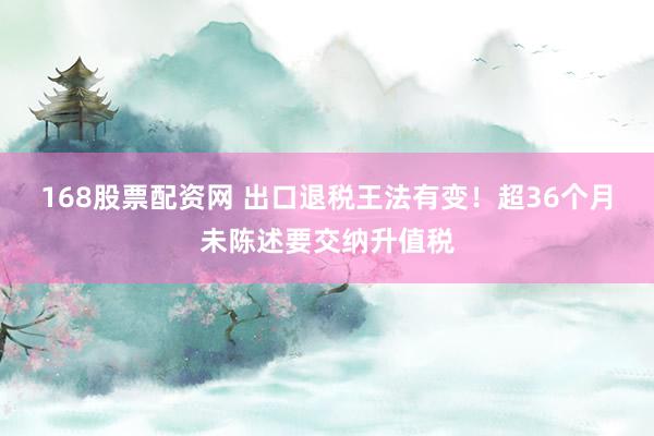 168股票配资网 出口退税王法有变！超36个月未陈述要交纳升值税