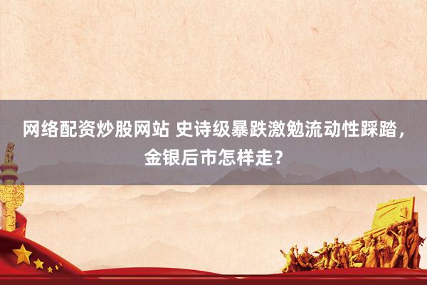网络配资炒股网站 史诗级暴跌激勉流动性踩踏，金银后市怎样走？