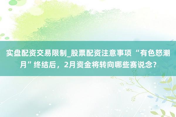 实盘配资交易限制_股票配资注意事项 “有色怒潮月”终结后，2月资金将转向哪些赛说念？