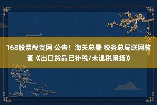 168股票配资网 公告！海关总署 税务总局联网核查《出口货品已补税/未退税阐扬》