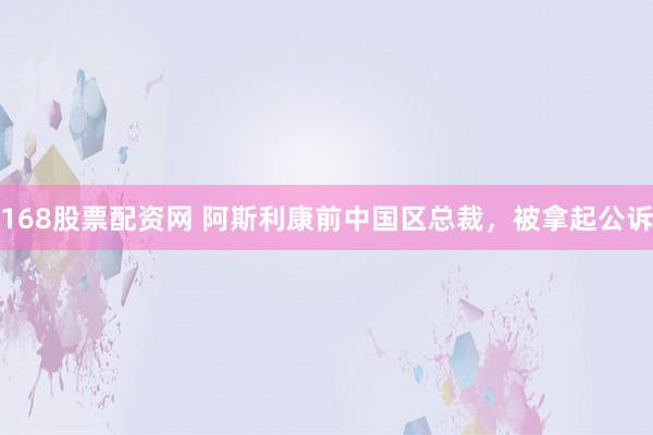 168股票配资网 阿斯利康前中国区总裁，被拿起公诉