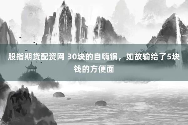 股指期货配资网 30块的自嗨锅，如故输给了5块钱的方便面