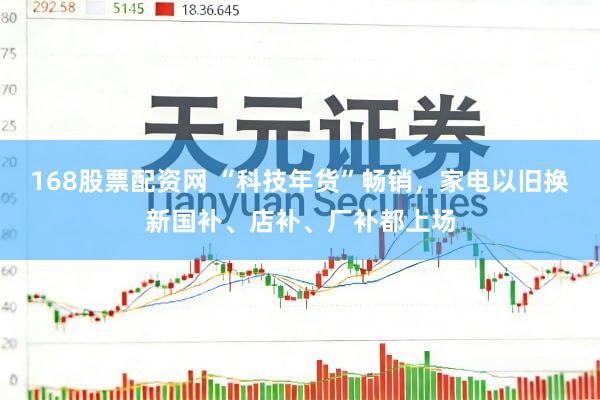 168股票配资网 “科技年货”畅销，家电以旧换新国补、店补、厂补都上场