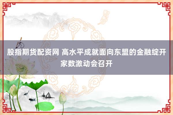 股指期货配资网 高水平成就面向东盟的金融绽开家数激动会召开