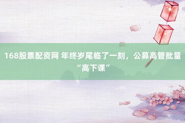 168股票配资网 年终岁尾临了一刻，公募高管批量“高下课”