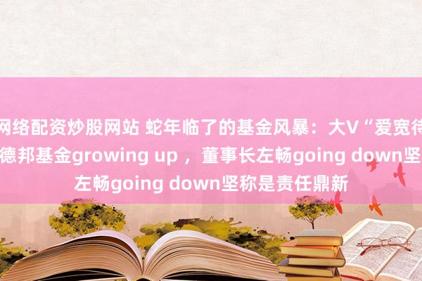 网络配资炒股网站 蛇年临了的基金风暴：大V“爱宽待的小羊”带货德邦基金growing up ，董事长左畅going down坚称是责任鼎新