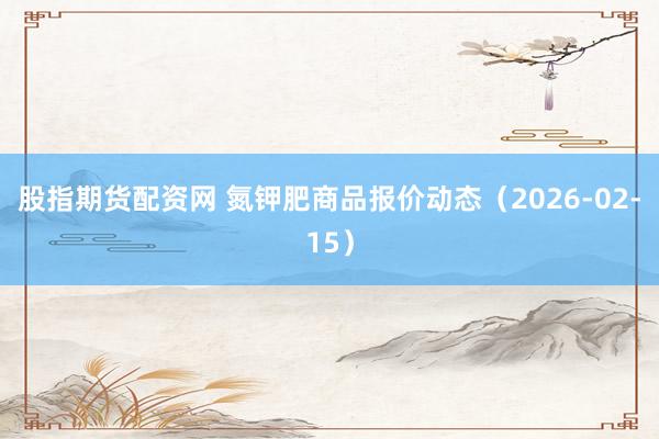 股指期货配资网 氮钾肥商品报价动态（2026-02-15）