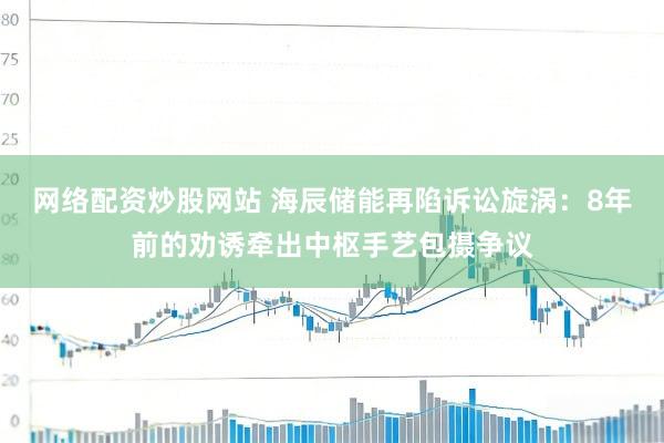 网络配资炒股网站 海辰储能再陷诉讼旋涡：8年前的劝诱牵出中枢手艺包摄争议