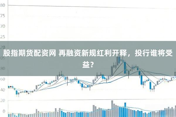 股指期货配资网 再融资新规红利开释，投行谁将受益？