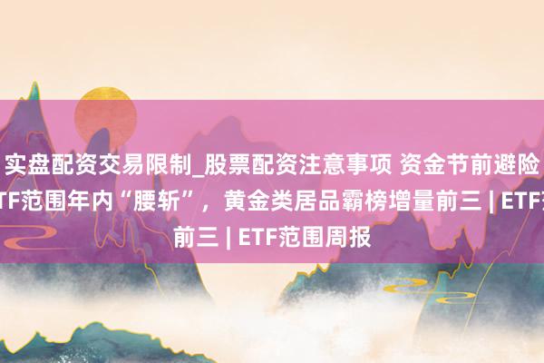 实盘配资交易限制_股票配资注意事项 资金节前避险？这类ETF范围年内“腰斩”，黄金类居品霸榜增量前三 | ETF范围周报