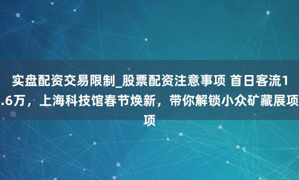 实盘配资交易限制_股票配资注意事项 首日客流1.6万，上海科技馆春节焕新，带你解锁小众矿藏展项