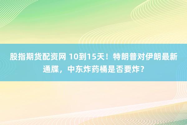 股指期货配资网 10到15天！特朗普对伊朗最新通牒，中东炸药桶是否要炸？