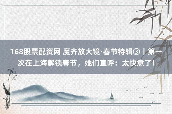 168股票配资网 魔齐放大镜·春节特辑③｜第一次在上海解锁春节，她们直呼：太快意了！