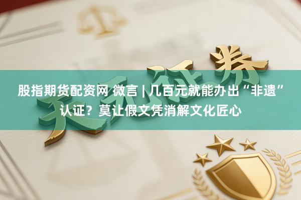 股指期货配资网 微言 | 几百元就能办出“非遗”认证？莫让假文凭消解文化匠心