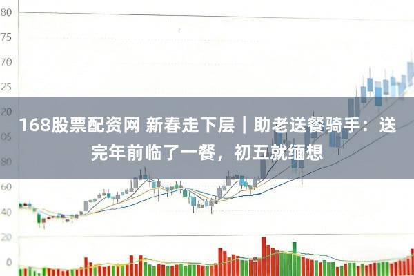 168股票配资网 新春走下层｜助老送餐骑手：送完年前临了一餐，初五就缅想
