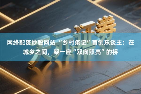 网络配资炒股网站 “乡村条记”首创东谈主：在城乡之间，架一座“双向照亮”的桥