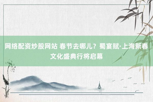 网络配资炒股网站 春节去哪儿？蜀宴赋·上海新春文化盛典行将启幕