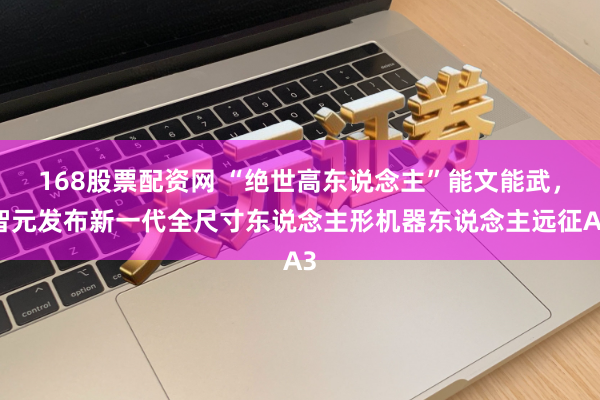 168股票配资网 “绝世高东说念主”能文能武，智元发布新一代全尺寸东说念主形机器东说念主远征A3