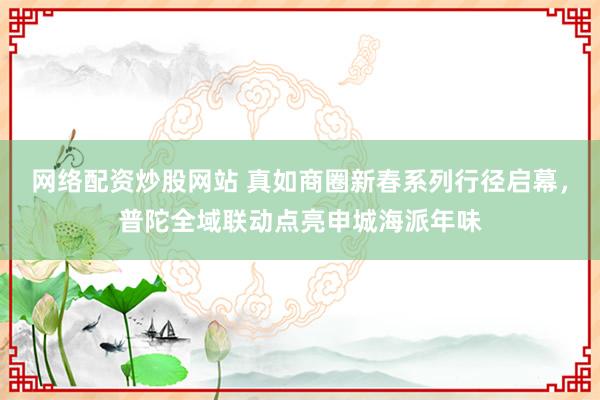 网络配资炒股网站 真如商圈新春系列行径启幕，普陀全域联动点亮申城海派年味