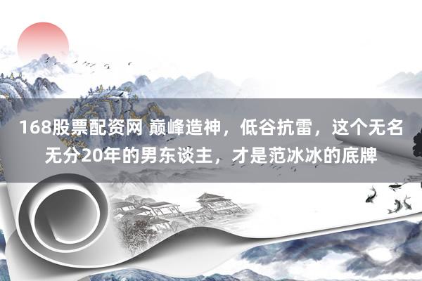 168股票配资网 巅峰造神，低谷抗雷，这个无名无分20年的男东谈主，才是范冰冰的底牌