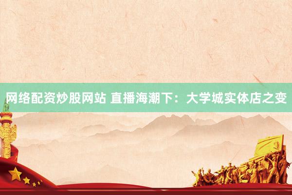 网络配资炒股网站 直播海潮下：大学城实体店之变