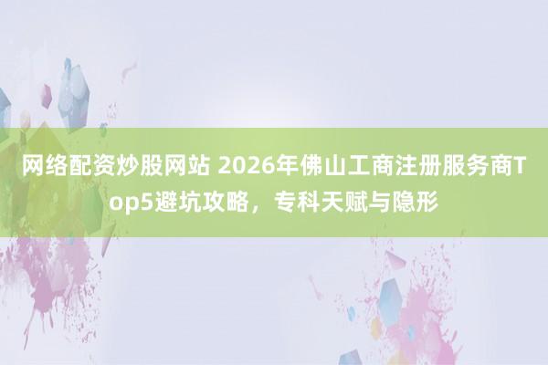 网络配资炒股网站 2026年佛山工商注册服务商Top5避坑攻略，专科天赋与隐形