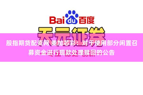 股指期货配资网 麦加芯彩：对于使用部分闲置召募资金进行现款处理赎回的公告