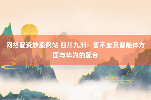 网络配资炒股网站 四川九洲：暂不波及智能体方面与华为的配合