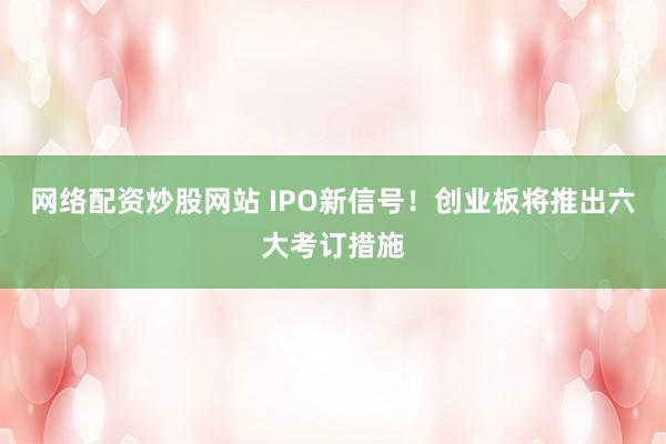 网络配资炒股网站 IPO新信号！创业板将推出六大考订措施