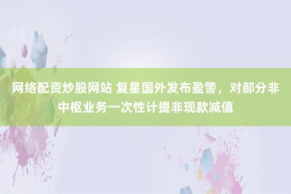 网络配资炒股网站 复星国外发布盈警，对部分非中枢业务一次性计提非现款减值