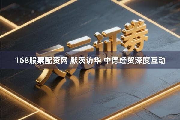 168股票配资网 默茨访华 中德经贸深度互动