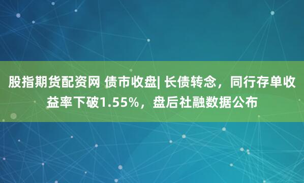 股指期货配资网 债市收盘| 长债转念，同行存单收益率下破1.55%，盘后社融数据公布