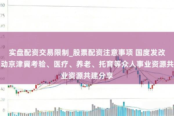 实盘配资交易限制_股票配资注意事项 国度发改委：激动京津冀考验、医疗、养老、托育等众人事业资源共建分享