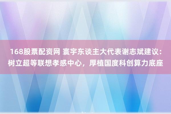 168股票配资网 寰宇东谈主大代表谢志斌建议：树立超等联想孝感中心，厚植国度科创算力底座