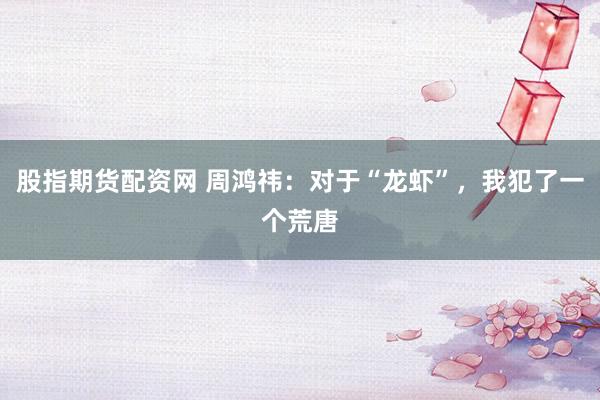股指期货配资网 周鸿祎：对于“龙虾”，我犯了一个荒唐