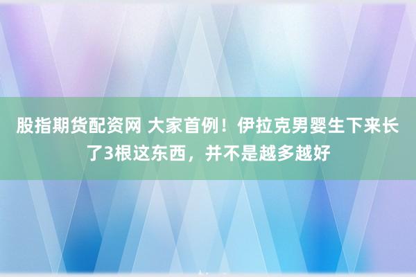 股指期货配资网 大家首例！伊拉克男婴生下来长了3根这东西，并不是越多越好