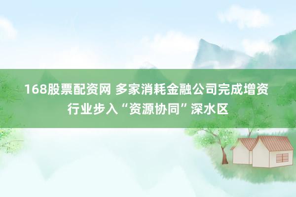 168股票配资网 多家消耗金融公司完成增资 行业步入“资源协同”深水区