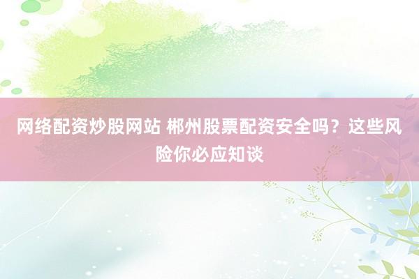 网络配资炒股网站 郴州股票配资安全吗？这些风险你必应知谈
