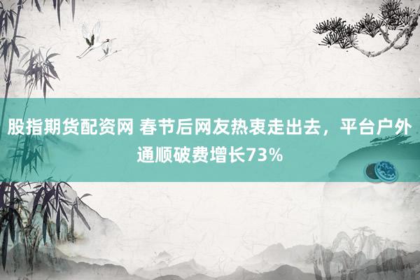 股指期货配资网 春节后网友热衷走出去，平台户外通顺破费增长73%