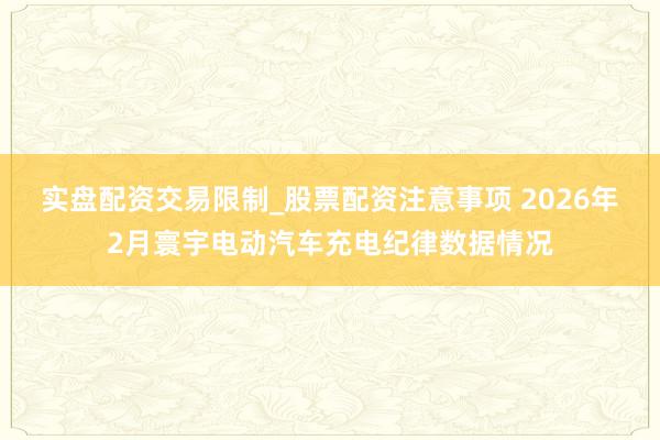 实盘配资交易限制_股票配资注意事项 2026年2月寰宇电动汽车充电纪律数据情况