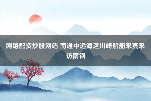 网络配资炒股网站 南通中远海运川崎船舶来宾来访南钢