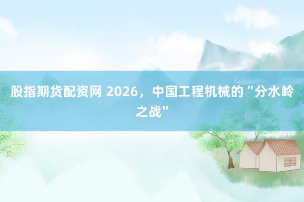 股指期货配资网 2026，中国工程机械的“分水岭之战”