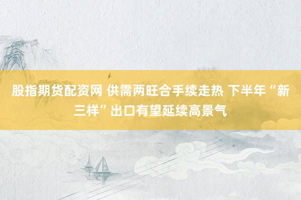 股指期货配资网 供需两旺合手续走热 下半年“新三样”出口有望延续高景气