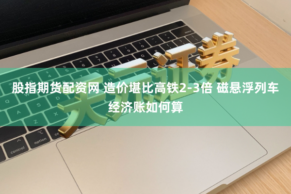 股指期货配资网 造价堪比高铁2-3倍 磁悬浮列车经济账如何算