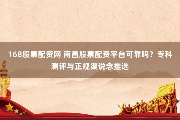 168股票配资网 南昌股票配资平台可靠吗？专科测评与正规渠说念推选