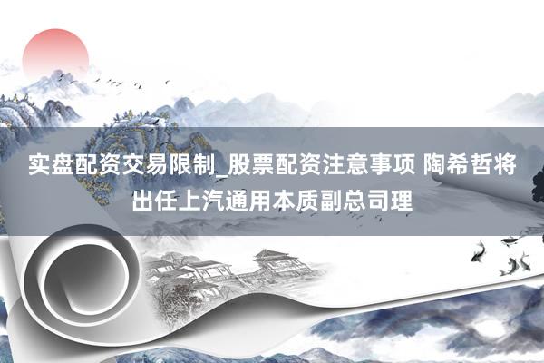 实盘配资交易限制_股票配资注意事项 陶希哲将出任上汽通用本质副总司理