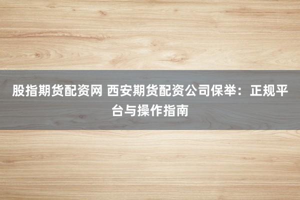 股指期货配资网 西安期货配资公司保举：正规平台与操作指南