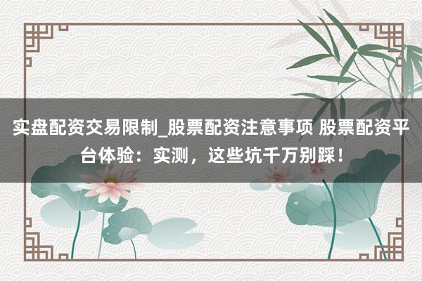 实盘配资交易限制_股票配资注意事项 股票配资平台体验：实测，这些坑千万别踩！