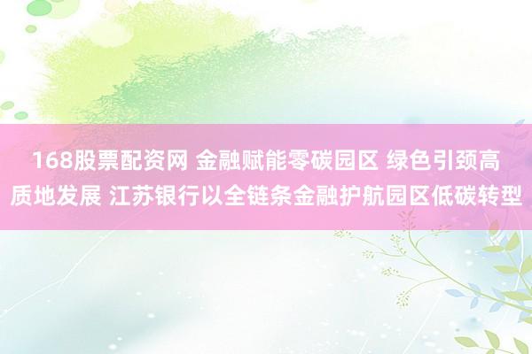 168股票配资网 金融赋能零碳园区 绿色引颈高质地发展 江苏银行以全链条金融护航园区低碳转型