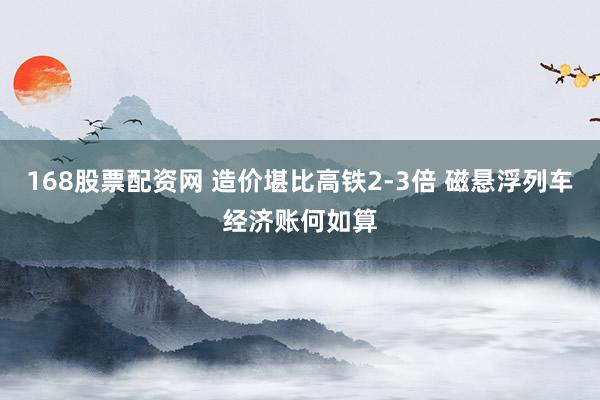 168股票配资网 造价堪比高铁2-3倍 磁悬浮列车经济账何如算